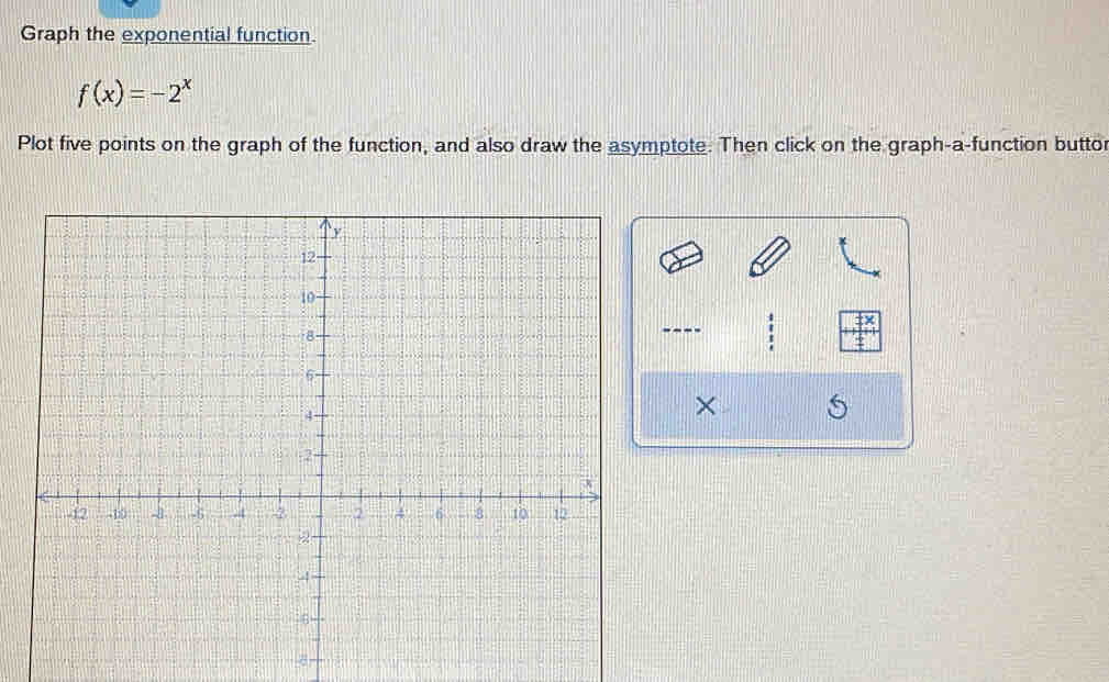 Graph the exponential function.
f(x)=-2^x
Plot five points on the graph of the function, and also draw the asymptote. Then click on the graph-a-function buttor 
---- 
×