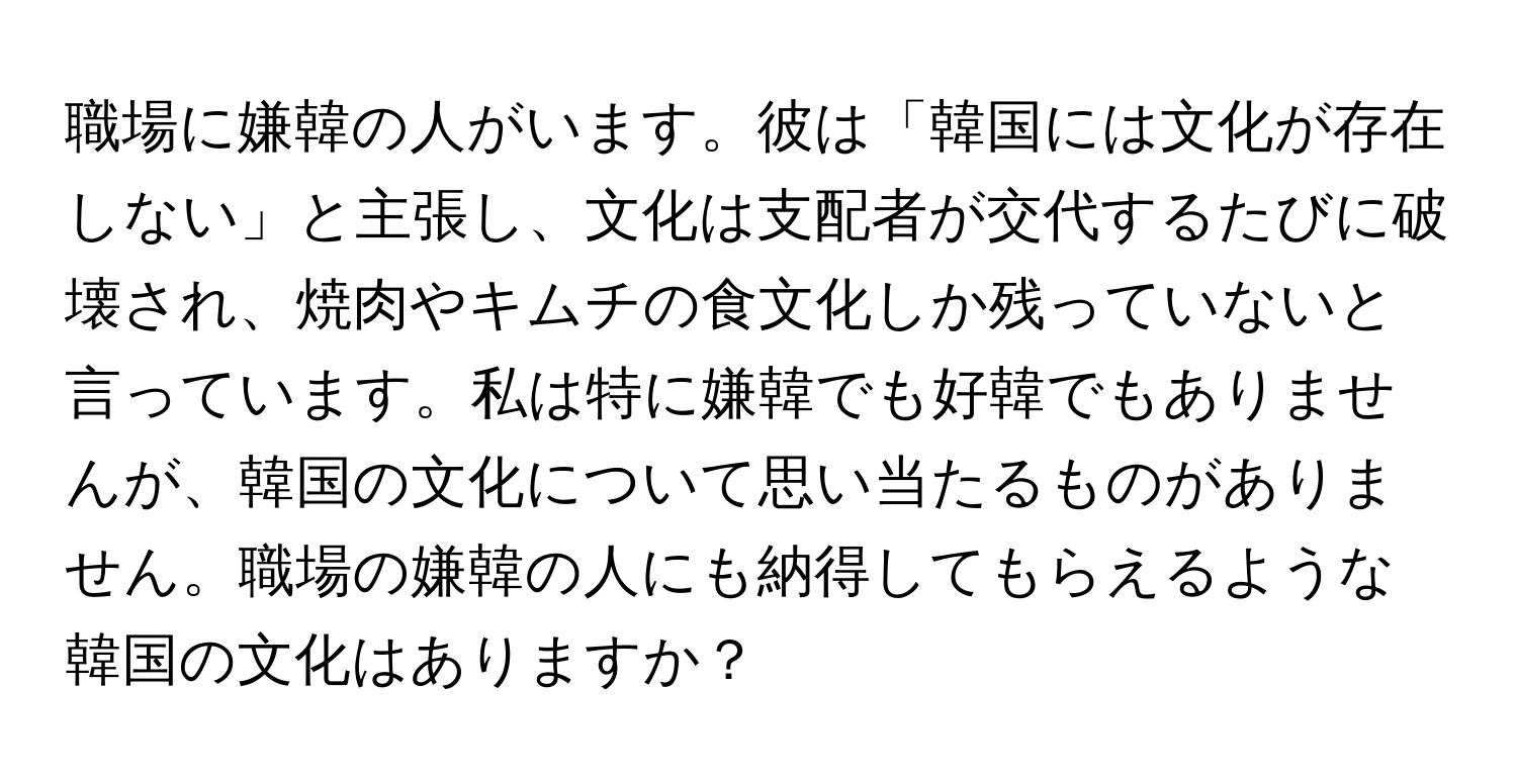 職場に嫌韓の人がいます。彼は「韓国には文化が存在しない」と主張し、文化は支配者が交代するたびに破壊され、焼肉やキムチの食文化しか残っていないと言っています。私は特に嫌韓でも好韓でもありませんが、韓国の文化について思い当たるものがありません。職場の嫌韓の人にも納得してもらえるような韓国の文化はありますか？