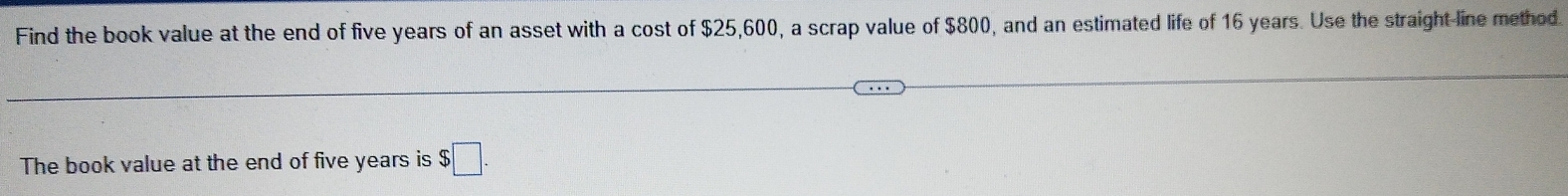 Find the book value at the end of five years of an asset with a cost of $25,600, a scrap value of $800, and an estimated life of 16 years. Use the straight line method. 
The book value at the end of five years is $□.