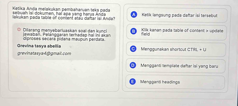 Ketika Anda melakukan pembaharuan teks pada 
sebuah isi dokumen, hal apa yang harus Anda a Ketik langsung pada daftar isi tersebut 
lakukan pada table of content atau daftar isi Anda? 
Dilarang menyebarluaskan soal dan kunci B field Klik kanan pada table of content > update 
jawaban. Pelanggaran terhadap hal ini akan 
diproses secara pidana maupun perdata. 
Grevina tasya abellia Menggunakan shortcut CTRL + U 
grevinatasya4@gmail.com 
Mengganti template daftar isi yang baru 
Mengganti headings