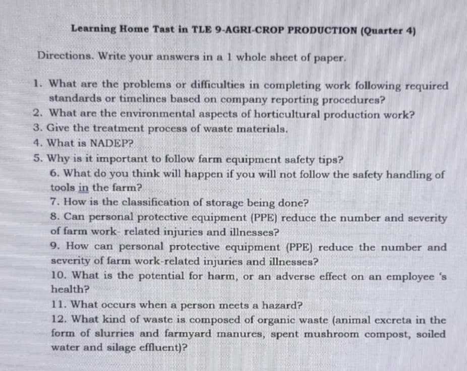 Learning Home Tast in TLE 9-AGRI-CROP PRODUCTION (Quarter 4) 
Directions. Write your answers in a 1 whole sheet of paper. 
1. What are the problems or difficulties in completing work following required 
standards or timelines based on company reporting procedures? 
2. What are the environmental aspects of horticultural production work? 
3. Give the treatment process of waste materials. 
4. What is NADEP? 
5. Why is it important to follow farm equipment safety tips? 
6. What do you think will happen if you will not follow the safety handling of 
tools in the farm? 
7. How is the classification of storage being done? 
8. Can personal protective equipment (PPE) reduce the number and severity 
of farm work- related injuries and illnesses? 
9. How can personal protective equipment (PPE) reduce the number and 
severity of farm work-related injuries and illnesses? 
10. What is the potential for harm, or an adverse effect on an employee ‘s 
health? 
11. What occurs when a person meets a hazard? 
12. What kind of waste is composed of organic waste (animal excreta in the 
form of slurries and farmyard manures, spent mushroom compost, soiled 
water and silage effluent)?