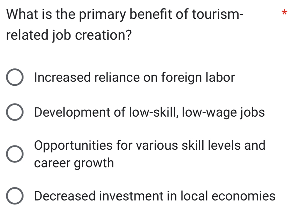 What is the primary benefit of tourism-
*
related job creation?
Increased reliance on foreign labor
Development of low-skill, low-wage jobs
Opportunities for various skill levels and
career growth
Decreased investment in local economies