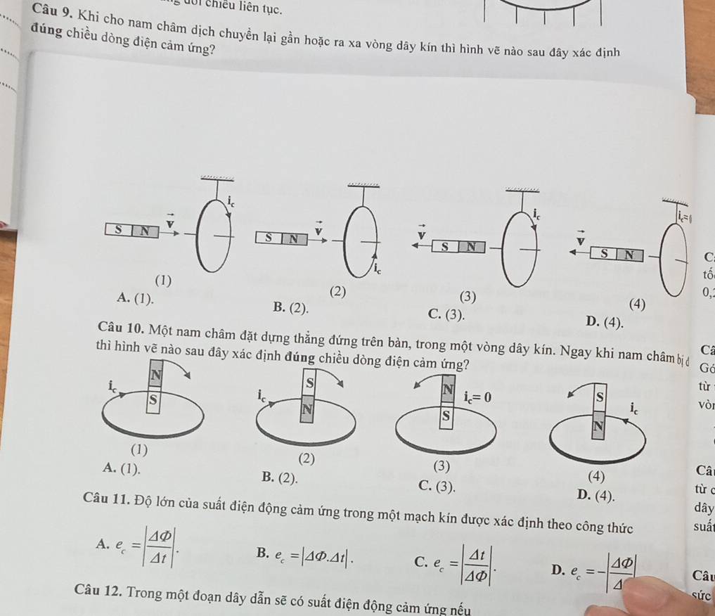 uôi chiều liên tục.
Câu 9. Khi cho nam châm dịch chuyền lại gần hoặc ra xa vòng dây kín thì hình vẽ nào sau đây xác định
đúng chiều dòng điện cảm ứng?
C
tố
(2) (4)
(3)
0,
A. (1). B. (2). C. (3). D. (4).
Câu 10. Một nam châm đặt dựng thẳng đứng trên bàn, trong một vòng dây kín. Ngay khi nam châm bịở Gả
C
thì hình vẽ nào sau đây xác định đúng chiều dòng đ
từ
vòi
(2)(4)
Câ
A. (1). B. (2). C. (3). D. (4).
từ c
dây
Câu 11. Độ lớn của suất điện động cảm ứng trong một mạch kín được xác định theo công thức suá
A. e_c=| Delta varphi /Delta t |. B. e_c=|△ Phi .△ t|. C. e_c=| Delta t/Delta Phi  |. D. e_c=-| △ varnothing /△  | Câu
sức
Câu 12. Trong một đoạn dây dẫn sẽ có suất điện động cảm ứng nếu