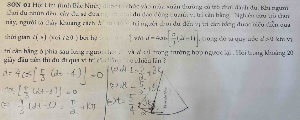 SON 01 Hội Lim (tỉnh Bắc Ninh) được tổ chức vào mùa xuân thường có trò chơi đánh đu. Khi người 
chơi đu nhún đều, cây đu sẽ đưa người chơi đu dao động quanh vị trí cân bằng . Nghiên cứu trò chơi 
này, người ta thấy khoảng cách h m ừ vị trí người chơi đu đến vị trí cân bằng được biểu diễn qua 
thời gian t(s) (với t≥ 0) bởi hệ tì với d=4cos [ π /3 (2t-1)] , trong đó ta quy ước d>0 khi vị 
trí cân bằng ở phía sau lưng người choi du và d<0</tex> trong trường hợp ngược lại . Hỏi trong khoảng 20 
giây đầu tiên thì đu đi qua vị trí cân bằng bao nhiêu lần ? 
5