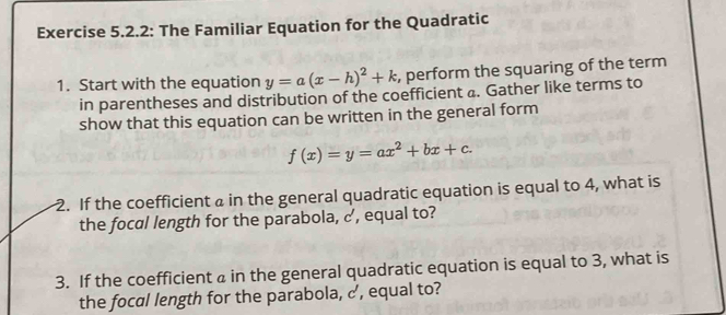 Exercise 5.2.2: The Familiar Equation for the Quadratic
1. Start with the equation y=a(x-h)^2+k , perform the squaring of the term
in parentheses and distribution of the coefficient a. Gather like terms to
show that this equation can be written in the general form
f(x)=y=ax^2+bx+c. 
2. If the coefficient a in the general quadratic equation is equal to 4, what is
the focal length for the parabola, c, equal to?
3. If the coefficient a in the general quadratic equation is equal to 3, what is
the focal length for the parabola, c, equal to?