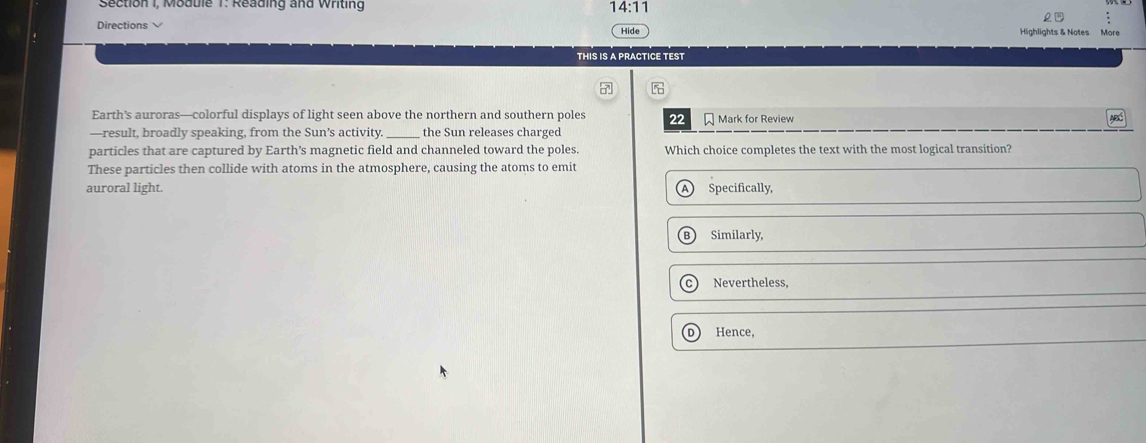 Section I, Modble T. Reading and Whting 14:11 
Directions
Hide Highlights & Notes
THiS is a practice TESt
7
Earth’s auroras—colorful displays of light seen above the northern and southern poles 22 Mark for Review
ABC
—result, broadly speaking, from the Sun’s activity. _the Sun releases charged
particles that are captured by Earth’s magnetic field and channeled toward the poles Which choice completes the text with the most logical transition?
These particles then collide with atoms in the atmosphere, causing the atoms to emit
auroral light. Specifically,
B Similarly,
Nevertheless,
D  Hence,