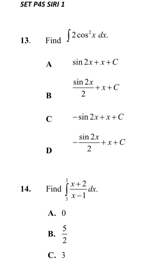 SET P4S SIRI 1
13. Find ∈t 2cos^2xdx.
A sin 2x+x+C
B  sin 2x/2 +x+C
C -sin 2x+x+C
D - sin 2x/2 +x+C
14. Find ∈tlimits _3^(3frac x+2)x-1dx.
A. 0
B.  5/2 
C. 3