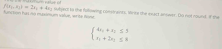 the maximum value of
f(x_1,x_2)=2x_1+4x_2 subject to the following constraints. Write the exact answer. Do not round. If the 
function has no maximum value, write None.
beginarrayl 4x_1+x_2≤ 5 x_1+2x_2≤ 8endarray.