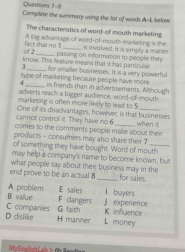 Complete the summary using the list of words A-L below.
The characteristics of word-of mouth marketing
A big advantage of word-of-mouth marketing is the
fact that no 1 _is involved. It is simply a matter
of 2 _passing on information to people they
know. This feature means that it has particular
3_ for smaller businesses. It is a very powerful
type of marketing because people have more
4_ in friends than in advertisements. Although
adverts reach a bigger audience, word-of-mouth
marketing is often more likely to lead to 5.
One of its disadvantages, however, is that businesses
cannot control it. They have no 6 _when it
comes to the comments people make about their
products - consumers may also share their 7
of something they have bought. Word of mouth
may help a company's name to become known, but
what people say about their business may in the
end prove to be an actual 8 _for sales.
A problem E sales I buyers
B value F dangers J experience
C companies G faith K influence
D dislike H manner L money
MyEnglishLab > 6b Rea