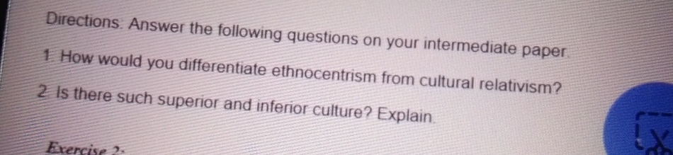 Directions: Answer the following questions on your intermediate paper. 
1. How would you differentiate ethnocentrism from cultural relativism? 
2 Is there such superior and inferior culture? Explain. 
Exercise 2: