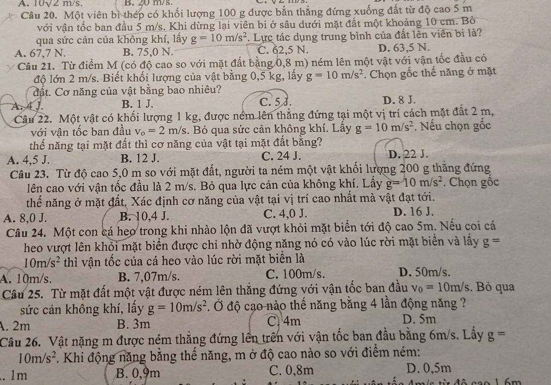 A. 10sqrt(2)m/s B. 20 m/s.
Câu 20. Một viên bỉ thép có khối lượng 100 g được bắn thẳng đứng xuống đất từ độ cao 5 m
với vận tốc ban đầu 5 m/s. Khi dừng lại viên bi ở sâu dưới mặt đất một khoảng 10 cm. Bỏ
qua sức cản của không khí, lấy g=10m/s^2. Lực tác dụng trung bình của đất lên viên bi là?
A. 67,7 N. B. 75,0 N. C. 62,5 N. D. 63,5 N.
Câu 21. Từ điểm M (có độ cao so với mặt đất bằng 0,8 m) ném lên một vật với vận tốc đầu có
độ lớn 2 m/s. Biết khối lượng của vật bằng 0,5 kg, lấy g=10m/s^2. Chọn gốc thế năng ở mặt
đất. Cơ năng của vật bằng bao nhiêu?
A. 4 J. B. 1 J. C. 5 J. D. 8 J.
Câu 22. Một vật có khối lượng 1 kg, được ném lên thẳng đứng tại một vị trí cách mặt đất 2 m,
với vận tốc ban đầu v_o=2m/s. Bỏ qua sức cản không khí. Lấy g=10m/s^2. Nếu chọn gốc
thế năng tại mặt đất thì cơ năng của vật tại mặt đất bằng?
A. 4,5 J. B. 12 J. C. 24 J. D. 22 J.
Câu 23. Từ độ cao 5,0 m so với mặt đất, người ta ném một vật khối lượng 200 g thắng đứng
lên cao với vận tốc đầu là 2 m/s. Bỏ qua lực cản của không khí. Lấy g=10m/s^2. Chọn gốc
thểế năng ở mặt đất, Xác định cơ năng của vật tại vị trí cao nhất mà vật đạt tới.
A. 8,0 J. B. 10,4 J. C. 4,0 J.
D. 16 J.
Câu 24. Một con cá heo trong khi nhào lộn đã vượt khỏi mặt biển tới độ cao 5m. Nếu coi cá
heo vượt lên khỏi mặt biển được chi nhờ động năng nó có vào lúc rời mặt biển và lấy g=
10m/s^2 thì vận tốc của cá heo vào lúc rời mặt biển là
A. 10m/s. B. 7,07m/s. C. 100m/s.
D. 50m/s.
Câu 25. Từ mặt đất một vật được ném lên thắng đứng với vận tốc ban đầu v_0=10m/s. Bỏ qua
sức cản không khí, lấy g=10m/s^2. Ở độ cạo nào thế năng bằng 4 lần động năng ?
A. 2m B. 3m
C. 4m D. 5m
Câu 26. Vật nặng m được ném thắng đứng lên trên với vận tốc ban đầu bằng 6m/s. Lấy g=
10m/s^2. Khi động năng bằng thế năng, m ở độ cao nào so với điểm ném:
. 1m B. 0,9m C. 0,8m D. 0,5m
C      đ ô  cao 1  6m