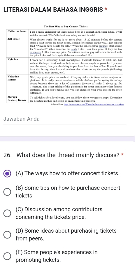 LITERASI DALAM BAHASA INGGRIS *
Jawaban Anda
26. What does the thread mainly discuss? *
(A) The ways how to offer concert tickets.
(B) Some tips on how to purchase concert
tickets.
(C) Discussion among contributors
concerning the tickets price.
(D) Some ideas about purchasing tickets
from peers.
(E) Some people's experiences in
promoting tickets.