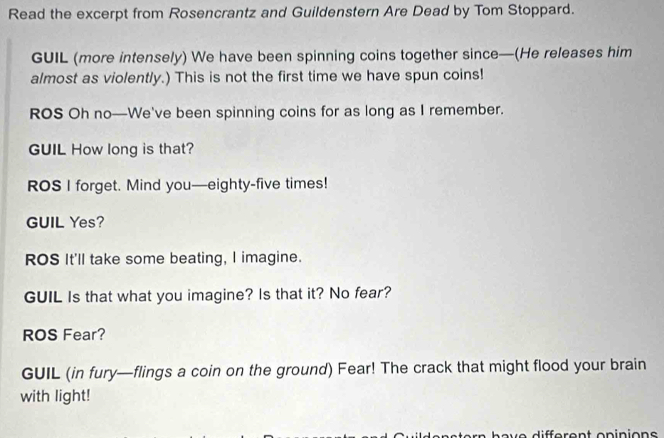 Read the excerpt from Rosencrantz and Guildenstern Are Dead by Tom Stoppard. 
GUIL (more intensely) We have been spinning coins together since—(He releases him 
almost as violently.) This is not the first time we have spun coins! 
ROS Oh no—We've been spinning coins for as long as I remember. 
GUIL How long is that? 
ROS I forget. Mind you—eighty-five times! 
GUIL Yes? 
ROS It'll take some beating, I imagine. 
GUIL Is that what you imagine? Is that it? No fear? 
ROS Fear? 
GUIL (in fury—flings a coin on the ground) Fear! The crack that might flood your brain 
with light!