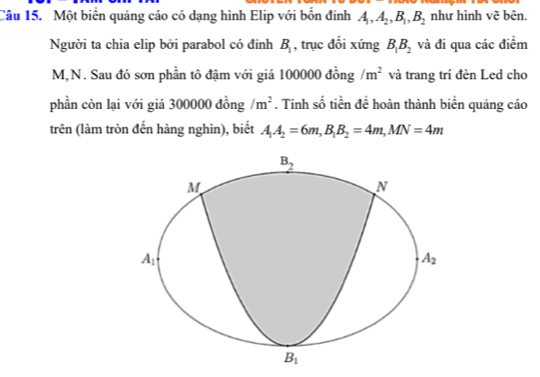 Một biển quảng cáo có dạng hình Elip với bốn đinh A_1,A_2,B_1,B_2 như hình vẽ bên.
Người ta chia elip bởi parabol có đỉnh B_1 , trục đổi xứng B_1B_2 và đi qua các điểm
M,N. Sau đó sơn phần tô đậm với giá 100000 đồng /m^2 và trang trí đèn Led cho
phần còn lại với giá 300000 đồng /m^2. Tính số tiền đề hoàn thành biển quảng cáo
trên (làm tròn đến hàng nghìn), biết A_1A_2=6m,B_1B_2=4m,MN=4m