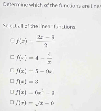 Determine which of the functions are linea
Select all of the linear functions.
f(x)= (2x-9)/2 
f(x)=4- 4/x 
f(x)=5-9x
f(x)=3
f(x)=6x^2-9
f(x)=sqrt(x)-9