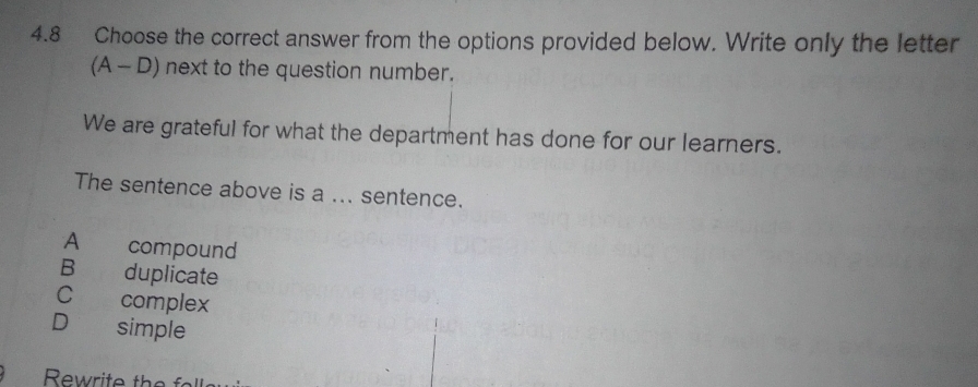 4.8 Choose the correct answer from the options provided below. Write only the letter
(A - D) next to the question number.
We are grateful for what the department has done for our learners.
The sentence above is a ... sentence.
A compound
B duplicate
C complex
D simple
Rewrite the f