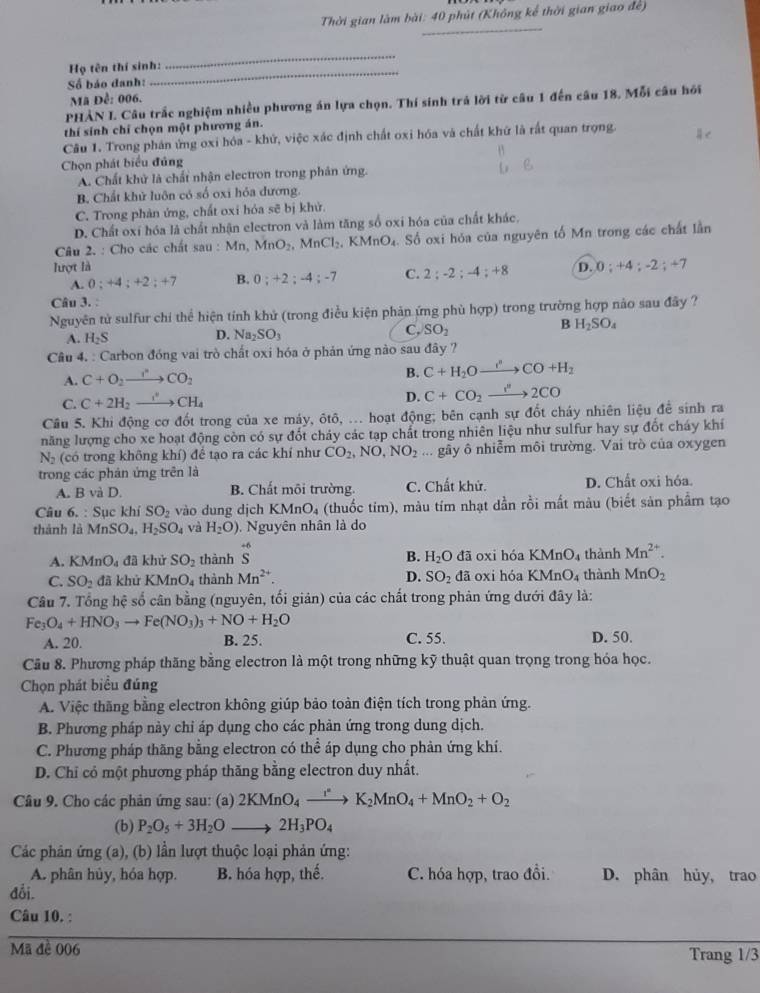 Thời gian làm bài: 40 phút (Không kể thời gian giao đe)
_
_
_
Họ tên thí sinh:
Số báo đanh:
Mã Đề: 006.
PHẢN I. Câu trấc nghiệm nhiều phương án lựa chọn. Thí sinh trá lời từ câu 1 đến câu 18, Mỗi câu hỏi
thí sinh chỉ chọn một phương án.
Câu 1. Trong phản ứng oxi hóa - khứ, việc xác định chất oxi hóa và chất khứ là rất quan trọng.
Chọn phát biểu đủng
A. Chất khử là chất nhận electron trong phân ứng.
B. Chất khử luôn có số oxi hỏa đương.
C. Trong phản ứng, chất oxi hóa sẽ bị khử.
D. Chất oxí hóa là chất nhận electron và làm tăng số oxi hóa của chất khác.
Câu 2. : Cho các chất sau : Mn, MnO_2. MnCl_2,KMnO_4. Số oxi hỏa của nguyên tố Mn trong các chất lần
lượt là D. 0;+4;-2;+7
A. 0;+4;+2;+7 B. 0;+2;-4;-7 C. 2;-2;-4;+8
Câu 3. :
Nguyên tử sulfur chi thể hiện tính khử (trong điều kiện phản ứng phù hợp) trong trường hợp nào sau đây ?
A. H_2S D. Na_2SO_3 C. SO_2 B H_2SO_4
Câu 4. : Carbon đóng vai trò chất oxi hóa ở phản ứng nào sau đây ?
A. C+O_2to CO_2
B. C+H_2Oxrightarrow r''CO+H_2
C. C+2H_2xrightarrow I'CH_4 D. C+CO_2to 2C''2CO
Cầu 5. Khi động cơ đốt trong của xe máy, ôtô, ... hoạt động; bên cạnh sự đốt cháy nhiên liệu để sinh ra
năng lượng cho xe hoạt động còn có sự đốt chảy các tạp chất trong nhiên liệu như sulfur hay sự đốt cháy khí
N_2 (có trong không khí) để tạo ra các khí như CO_2,NO,NO_2... gãy ô nhiễm môi trường. Vai trò của oxygen
trong các phân ứng trên là
A. B và D. B. Chất môi trường. C. Chất khử. D. Chất oxi hóa.
Câu 6. : Sục khí SO_2 vào dung dịch KMnO_4 (thuốc tim), màu tím nhạt dần rồi mất màu (biết sản phẩm tạo
thành là MnSO_4,H_2SO_4 và H_2O) Nguyên nhân là do
A. KMnO_4 đã khử SO_2 thành beginarrayr +6 Sendarray đã oxi hóa KMnO_4 thành Mn^(2+).
B. H_2O
C. SO_2 đã khử KMnO 4 thành Mn^(2+). D. SO_2 đã oxi hóa KMnO_4 thành MnO_2
Câu 7. Tổng hệ số cân bằng (nguyên, tối giản) của các chất trong phản ứng dưới đây là:
Fe_3O_4+HNO_3to Fe(NO_3)_3+NO+H_2O
A. 20. B. 25. C. 55. D. 50.
Cầu 8. Phương pháp thăng bằng electron là một trong những kỹ thuật quan trọng trong hóa học.
Chọn phát biểu đúng
A. Việc thăng bằng electron không giúp bảo toàn điện tích trong phản ứng.
B. Phương pháp này chỉ áp dụng cho các phản ứng trong dung dịch.
C. Phương pháp thăng bằng electron có thể áp dụng cho phản ứng khí.
D. Chỉ có một phương pháp thăng bằng electron duy nhất.
Câu 9. Cho các phản ứng sau: (a) 2KMnO_4to K_2MnO_4+MnO_2+O_2
(b) P_2O_5+3H_2Oto 2H_3PO_4
Các phản ứng (a), (b) lần lượt thuộc loại phản ứng:
A. phân hủy, hóa hợp. B. hóa hợp, thế. C. hóa hợp, trao đồi. D. phân hủy, trao
đỗi.
Câu 10. :
Mã đề 006 Trang 1/3