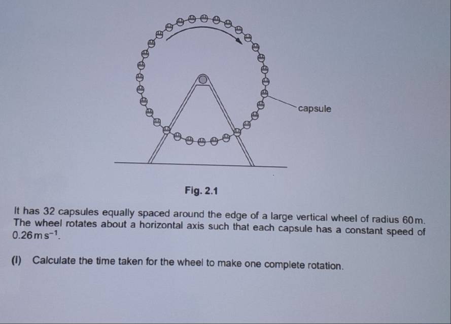 It has 32 capsules equally spaced around the edge of a large vertical wheel of radius 60m. 
The wheel rotates about a horizontal axis such that each capsule has a constant speed of
0.26ms^(-1). 
(I) Calculate the time taken for the wheel to make one complete rotation.