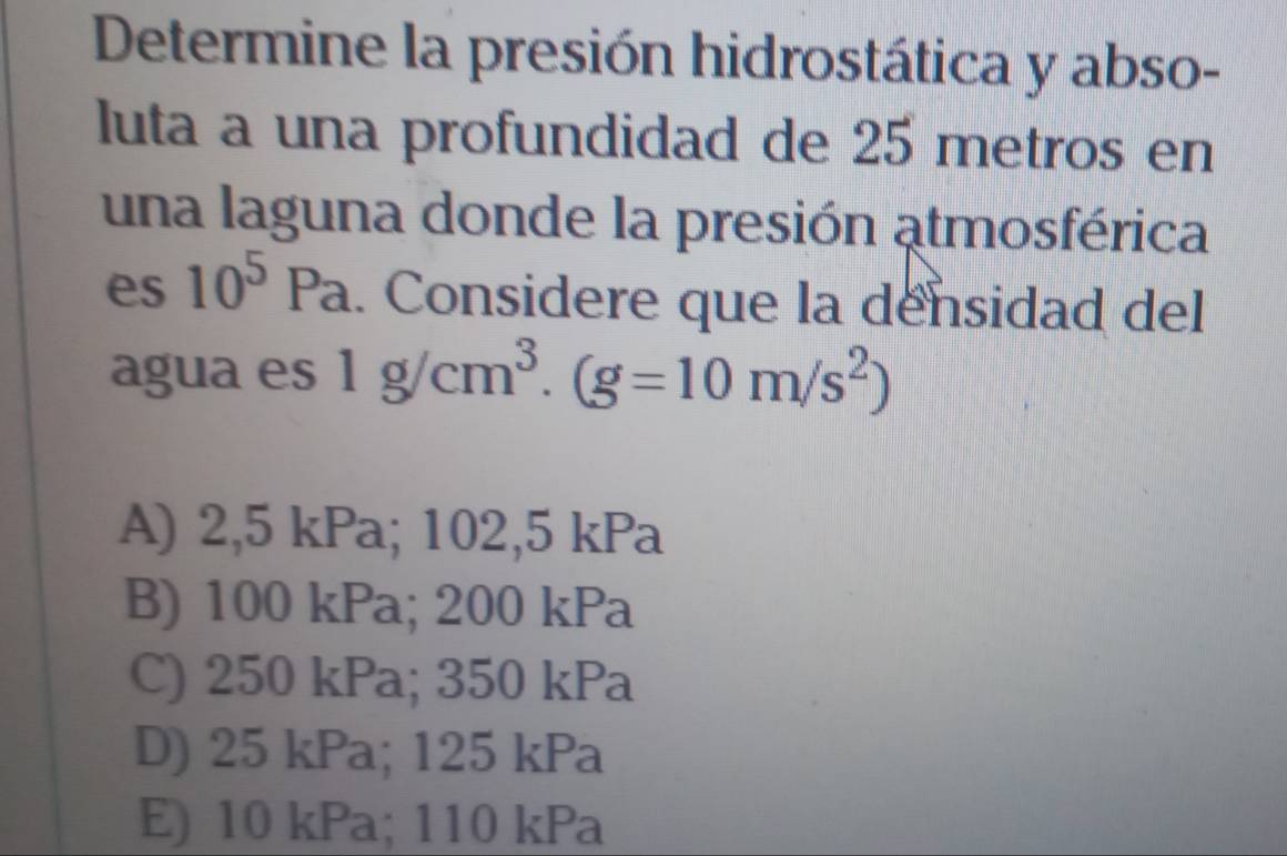 Determine la presión hidrostática y abso-
luta a una profundidad de 25 metros en
una laguna donde la presión atmosférica
es 10^5Pa.. Considere que la densidad del
agua es 1g/cm^3.(g=10m/s^2)
A) 2,5 kPa; 102,5 kPa
B) 100 kPa; 200 kPa
C) 250 kPa; 350 kPa
D) 25 kPa; 125 kPa
E) 10 kPa; 110 kPa