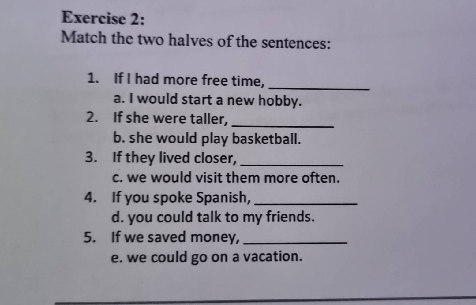 Match the two halves of the sentences: 
1. If I had more free time,_ 
a. I would start a new hobby. 
2. If she were taller,_ 
b. she would play basketball. 
3. If they lived closer,_ 
c. we would visit them more often. 
4. If you spoke Spanish,_ 
d. you could talk to my friends. 
5. If we saved money,_ 
e. we could go on a vacation.