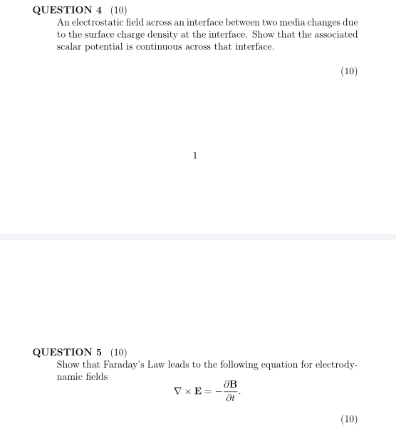 (10) 
An electrostatic field across an interface between two media changes due 
to the surface charge density at the interface. Show that the associated 
scalar potential is continuous across that interface. 
(10) 
1 
QUESTION 5 (10) 
Show that Faraday's Law leads to the following equation for electrody- 
namic fields
V* E=- partial B/partial t . 
(10)