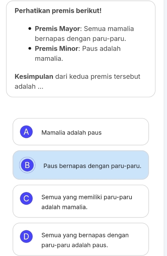 Perhatikan premis berikut!
Premis Mayor: Semua mamalia
bernapas dengan paru-paru.
Premis Minor: Paus adalah
mamalia.
Kesimpulan dari kedua premis tersebut
adalah ...
A Mamalia adalah paus
B Paus bernapas dengan paru-paru.
Semua yang memiliki paru-paru
adalah mamalia.
D Semua yang bernapas dengan
paru-paru adalah paus.