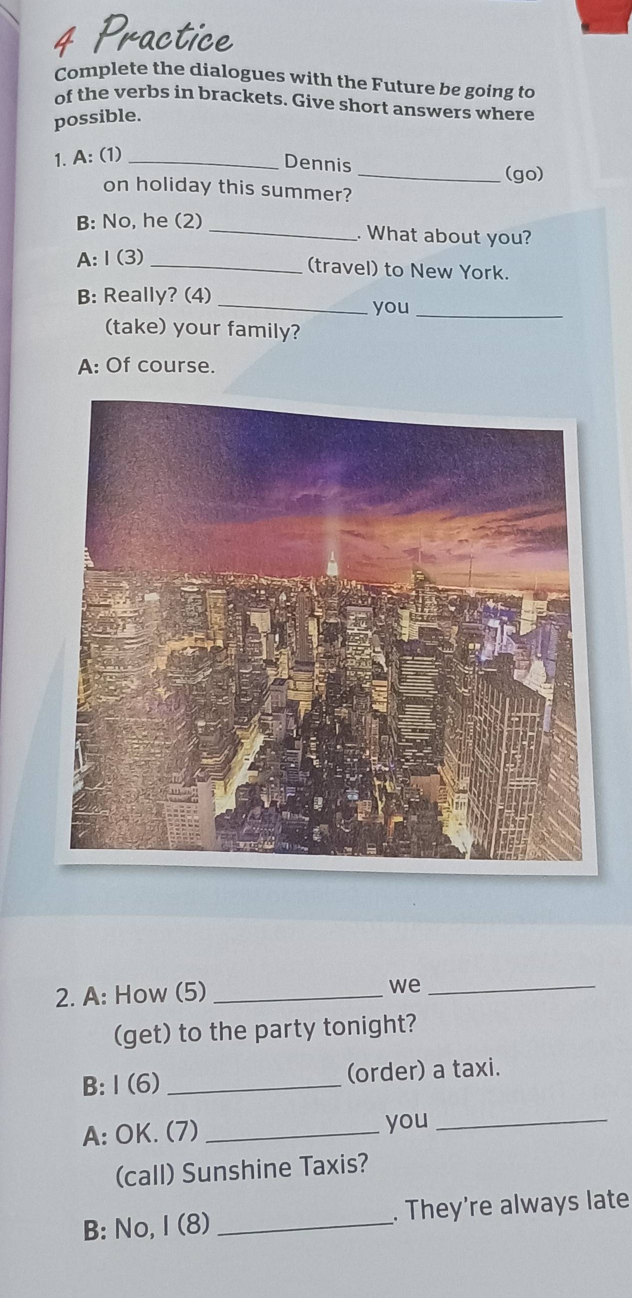 Practice 
Complete the dialogues with the Future be going to 
of the verbs in brackets. Give short answers where 
possible. 
1. A: (1)_ 
Dennis 
_(go) 
on holiday this summer? 
B: No, he (2) _. What about you? 
A:Ⅰ(3)_ 
(travel) to New York. 
B: Really? (4)_ 
you_ 
(take) your family? 
A: Of course. 
2. A: How (5)_ 
we_ 
(get) to the party tonight? 
B: I (6) _(order) a taxi. 
A: OK. (7) _you_ 
(call) Sunshine Taxis? 
B: No, I (8) _. They’re always late