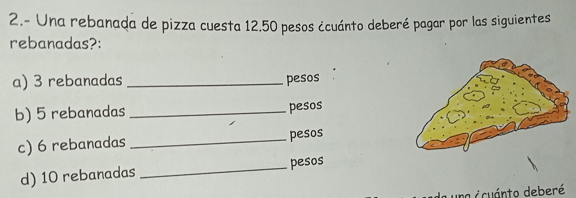 2.- Una rebanada de pizza cuesta 12.50 pesos ¿cuánto deberé pagar por las siguientes 
rebanadas?: 
a) 3 rebanadas _pesos 
b) 5 rebanadas _pesos 
c) 6 rebanadas _pesos 
d) 10 rebanadas _pesos 
d icuánto deberé