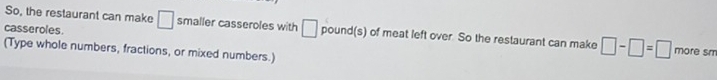 So, the restaurant can make 
casseroles. □ smaller casseroles with □ pound (s) of meat left over. So the restaurant can make □ -□ =□ more sm 
(Type whole numbers, fractions, or mixed numbers.)