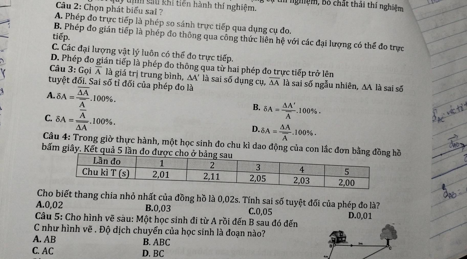 ' 'ghiệm, bó chất thải thí nghiệm
quy tị sau khi tiến hành thí nghiệm.
Câu 2: Chọn phát biểu sai ?
A. Phép đo trực tiếp là phép so sánh trực tiếp qua dụng cụ đo.
tiếp.
B. Phép đo gián tiếp là phép đo thông qua công thức liên hệ với các đại lượng có thể đo trực
C. Các đại lượng vật lý luôn có thể đo trực tiếp.
D. Phép đo gián tiếp là phép đo thông qua từ hai phép đo trực tiếp trở lên
Câu 3: Gọi overline A là giá trị trung bình, △ A' là sai số dụng cụ, overline △ A là sai số ngẫu nhiên, △ A là sai số
tuyệt đối. Sai số tỉ đối của phép đo là
A. delta A=frac overline △ Aoverline A.100% . B. delta A=frac △ A'overline A.100% .
C. delta A=frac overline Aoverline △ A.100% .
D. delta A=frac △ Aoverline A.100% .
Câu 4: Trong giờ thực hành, một học sinh đo chu kì dao động của con lắc đơn bằng đồồ
bấm giây. Kết quả 5 lần đo đượ
Cho biết thang chia nhỏ nhất của đồng hồ là 0,02s. Tính sai số tuyệt đối của phép đo là?
A.0,02 B.0,03 C.0,05
D.0,01
Câu 5: Cho hình vẽ sàu: Một học sinh đi từ A rồi đến B sau đó đến
C như hình vẽ . Độ dịch chuyển của học sinh là đoạn nào?
A. AB
B. ABC
C. AC D. BC