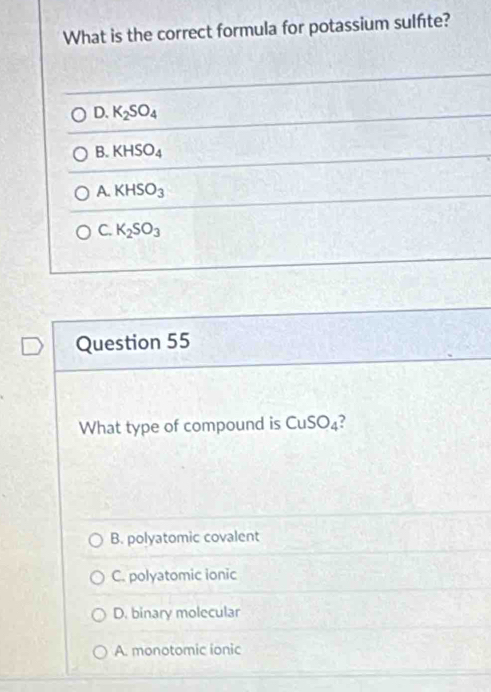 What is the correct formula for potassium sulfite?
D. K_2SO_4
B. KHSO_4
A. KHSO_3
C. K_2SO_3
Question 55
What type of compound is CuSO_4
B. polyatomic covalent
C. polyatomic ionic
D. binary molecular
A. monotomic ionic