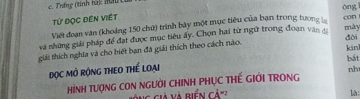 Trắng (tính tử): Mau củ 
Từ Đọc ĐÊN VIÉt 
Viết đoạn văn (khoảng 150 chữ) trình bày một mục tiêu của bạn trong tương lại ông con 
và những giải pháp để đạt được mục tiêu ấy. Chọn hai từ ngữ trong đoạn văn đá 
mày 
tiải thích nghĩa và cho biết bạn đã giải thích theo cách nào. đôi kinl 
ĐỌC MỞ RỘNG THEO THể LOẠI bắt 
nh 
HìNH TƯợNG CON NGƯờI CHINH PHỤC THẾ GIỚI TRONG 
V ng già và Biển Cdot A 2 là: