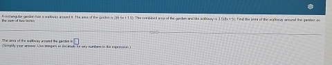 A rectangular garden has a wakwry aroeed it. The asss of the gaiden is 216 5e + 1.5). The combleed are of the garden and the walloway is 5+3x+5 F ind ths area of the walkway around the gantes as 
the sem of two twre 
The area of the wallwry aresed the gandes · □ 
Fimpity our aner Usa iegers of decinal for sey numbers in the expression