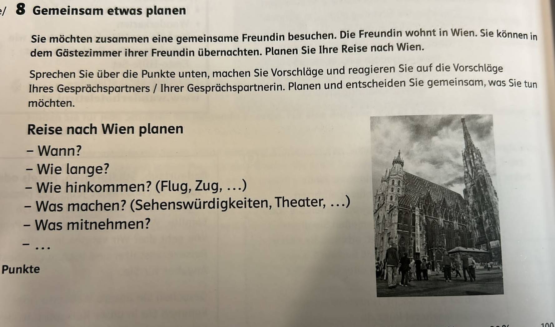 Gemeinsam etwas planen 
Sie möchten zusammen eine gemeinsame Freundin besuchen. Die Freundin wohnt in Wien. Sie können in 
dem Gästezimmer ihrer Freundin übernachten. Planen Sie Ihre Reise nach Wien. 
Sprechen Sie über die Punkte unten, machen Sie Vorschläge und reagieren Sie auf die Vorschläge 
Ihres Gesprächspartners / Ihrer Gesprächspartnerin. Planen und entscheiden Sie gemeinsam, was Sie tun 
möchten. 
Reise nach Wien planen 
- Wann? 
- Wie lange? 
- Wie hinkommen? (Flug, Zug, ...) 
- Was machen? (Sehenswürdigkeiten, Theater, .. .) 
- Was mitnehmen? 
- … 
Punkte