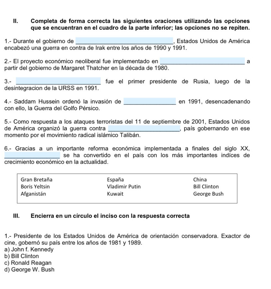 Completa de forma correcta las siguientes oraciones utilizando las opciones
que se encuentran en el cuadro de la parte inferior; las opciones no se repiten.
1.- Durante el gobierno de _, Estados Unidos de América
encabezó una guerra en contra de Irak entre los años de 1990 y 1991.
2.- El proyecto económico neoliberal fue implementado en _a
partir del gobierno de Margaret Thatcher en la década de 1980.
3.- _fue el primer presidente de Rusia, luego de la
desintegracion de la URSS en 1991.
4.- Saddam Hussein ordenó la invasión de _en 1991, desencadenando
con ello, la Guerra del Golfo Pérsico.
5.- Como respuesta a los ataques terroristas del 11 de septiembre de 2001, Estados Unidos
de América organizó la guerra contra _, país gobernando en ese
momento por el movimiento radical islámico Talibán.
6.- Gracias a un importante reforma económica implementada a finales del siglo XX,
_se ha convertido en el país con los más importantes indíces de
crecimiento económico en la actualidad.
Gran Bretaña España China
Boris Yeltsin Vladimir Putin Bill Clinton
Afganistán Kuwait George Bush
III. Encierra en un círculo el inciso con la respuesta correcta
1.- Presidente de los Estados Unidos de América de orientación conservadora. Exactor de
cine, gobernó su país entre los años de 1981 y 1989.
a) John f. Kennedy
b) Bill Clinton
c) Ronald Reagan
d) George W. Bush