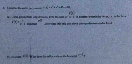 Consider the cubic polynomial p(x)=x^3+x^2-46x+80
(a) Using polynomial long division, write the ratio of  p(x)/x-3  in quotlent-remainder form, i.e. in the form
p(3)
q(x)+ r/x-3 . Eyaluate . How does this help you check your quotient-remainder form? 
(b) Evaluate p(5)."What does this tell you about the binomial x-5_?