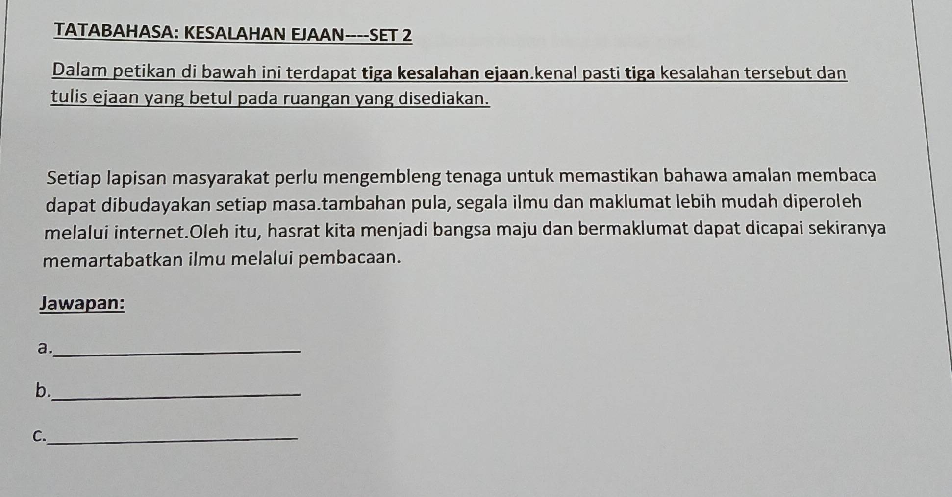 TATABAHASA: KESALAHAN EJAAN----SET 2 
Dalam petikan di bawah ini terdapat tiga kesalahan ejaan.kenal pasti tiga kesalahan tersebut dan 
tulis ejaan yang betul pada ruangan yang disediakan. 
Setiap lapisan masyarakat perlu mengembleng tenaga untuk memastikan bahawa amalan membaca 
dapat dibudayakan setiap masa.tambahan pula, segala ilmu dan maklumat lebih mudah diperoleh 
melalui internet.Oleh itu, hasrat kita menjadi bangsa maju dan bermaklumat dapat dicapai sekiranya 
memartabatkan ilmu melalui pembacaan. 
Jawapan: 
a._ 
b._ 
C._