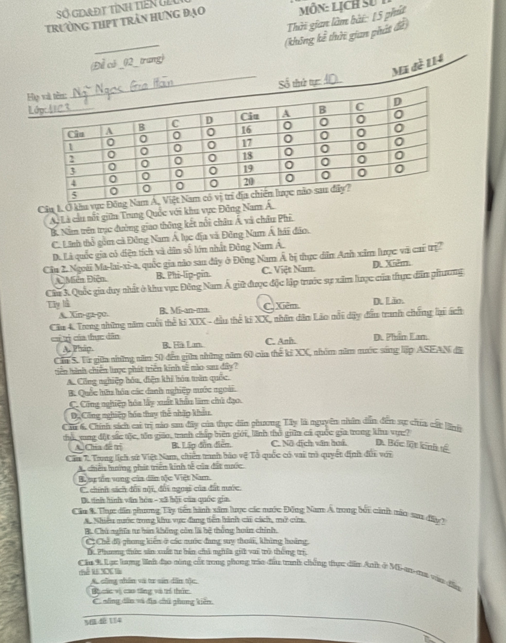 Sở GDAĐT tỉnh tiên GLu
trường thpt trần hưng đạo MÔN: Lịch sử
Thời gian làm bài: 15 phút
_
(không kể thời gian phát đề)
Đề có _02_ trang)
Mã đề 114
tự_
H
L
Câu 1. Ở khu vực
Ly Là cầu nổi giữn Trung Quốc với khu vực Đông Nam Á.
B. Năm trên trục đường giao thông kết nổi châu Á và châu Phi.
C. Linh thổ gồm cả Đông Nam Á lục địa và Đông Nam Á hái đảo.
D. Là quốc gia có diện tích và dân số lớn nhất Đông Nam Á.
Câu 2. Ngoài Ma-lai-xi-a, quốc gia nào san đây ở Đông Nam Á bị thực dân Anh xâm lược và cai trị2
Mền Điễn B. Phi-lip-pin. C. Việt Nam. D Xiểm.
Cầu 3. Quốc gia duy nhất ở khu vực Đông Nam Á giữ được độc lập trước sự xâm lược của thực dân phương
Tây là
A. Xin ga po. B. Mi-an-ma. C Xiêm D. Lão.
Cầu 4 Trong những năm cuối thế ki XIX - đầu thể ki XX, nhân dân Lão nổi dây đấu tranh chứng lại ách
ca trị của thực dân D. Phẩm Lan
A. Pháp. B. Hà Lan C. Anh.
Căm S. Từ giữa những năm 50 đến giữm những năm 60 của thế ki XC, nhóm năm nước sáng lập ASEAN đã
tiên hành chiến lược phát triển kính tế mìo sau dây?
A. Công nghiệp hóa, diện khi hóa tăn quốc.
B. Quốc hữu hóa các danh nghiệp nước ngoài
C. Công nghiệp hóa lấy xuất khẩu làm chú đạo.
D. Công nghiệp húa thay thể nhấp khẩu
Câu 6. Chính sách cai trị nào sau đây của thực dân phương Tây là nguyên nhân dẫn đếm sực chia cất lãnh
thủ, vung đột sắc tộc, tôn giáo, tranh chấp biên giới, lãnh thỏ giữ cá quốc gia trong khu vục?
A. Chia de tri B. Lấp đồn điễn C. Nô dích văn huấ D. Bốc lột kinh tế
Câm 1 Trong lịch sử Việt Nam, chiến tanh bảo vệ Tổ quốc có vai trò quyết định đủi với
A, chiến hưởng phát triển kinh tế của đất mước
B aự tồn vong của dân tộc Việt Nam.
C. chính sách đối nội, đối ngoại của đất nước.
Da thí hình văn hòa - xã bội của quốc gia
Cần & Thực dân phương Tây tiến hành sâm lược các nước Đông Nam A trong bối cánh năn sa đây)
A Nhiều nước trong khu vực đang tiền hành cải cách, mở của,
B. Chu nghĩa t bán không còn là bệ thống hoán chính.
C Chế độ phong kiến ở các nuớc đang suy thoái, khủng hoáng,
D. Phương thức: sân xuất tr bản chi nghĩn gii vai trò thống trị
Chu 2 Lạc lưng linh đạo năng cắt rong phong tráa đầu tranh chống thực dễn Anh ở Mi-ar-aa vàn đầu
Thể li: XDC là
A cũng nhân và tư sản dân tộc
Bu các vị cao tăng và trí thức
C. nng dân và địa chủ phong kiến.
M dê 114