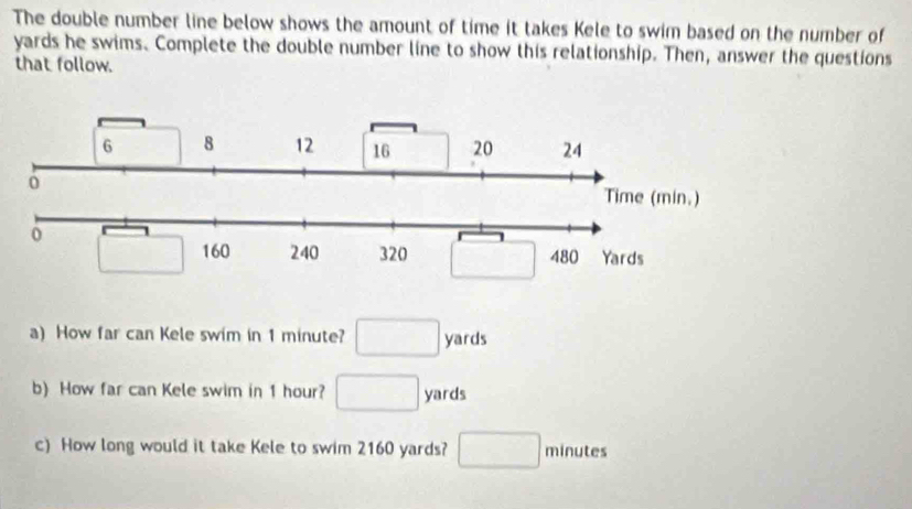 The double number line below shows the amount of time it takes Kele to swim based on the number of
yards he swims. Complete the double number line to show this relationship. Then, answer the questions
that follow.
a) How far can Kele swim in 1 minute? □ yards
b) How far can Kele swim in 1 hour? □ yards
c) How long would it take Kele to swim 2160 yards? □ minutes