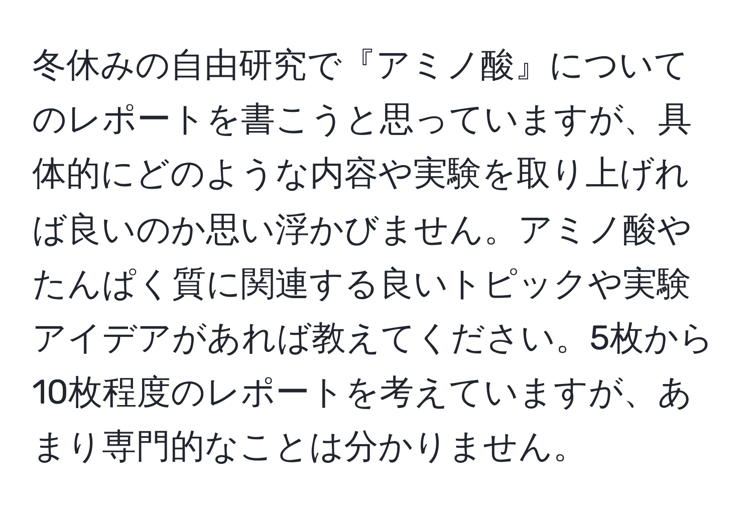 冬休みの自由研究で『アミノ酸』についてのレポートを書こうと思っていますが、具体的にどのような内容や実験を取り上げれば良いのか思い浮かびません。アミノ酸やたんぱく質に関連する良いトピックや実験アイデアがあれば教えてください。5枚から10枚程度のレポートを考えていますが、あまり専門的なことは分かりません。