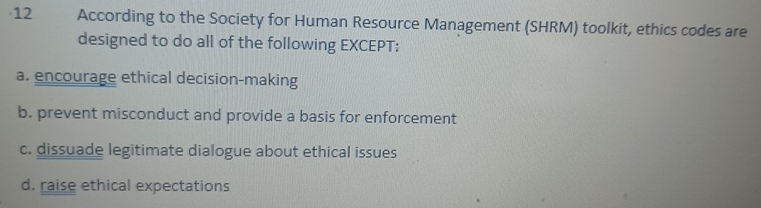 According to the Society for Human Resource Management (SHRM) toolkit, ethics codes are
designed to do all of the following EXCEPT:
a. encourage ethical decision-making
b. prevent misconduct and provide a basis for enforcement
c. dissuade legitimate dialogue about ethical issues
d. raise ethical expectations