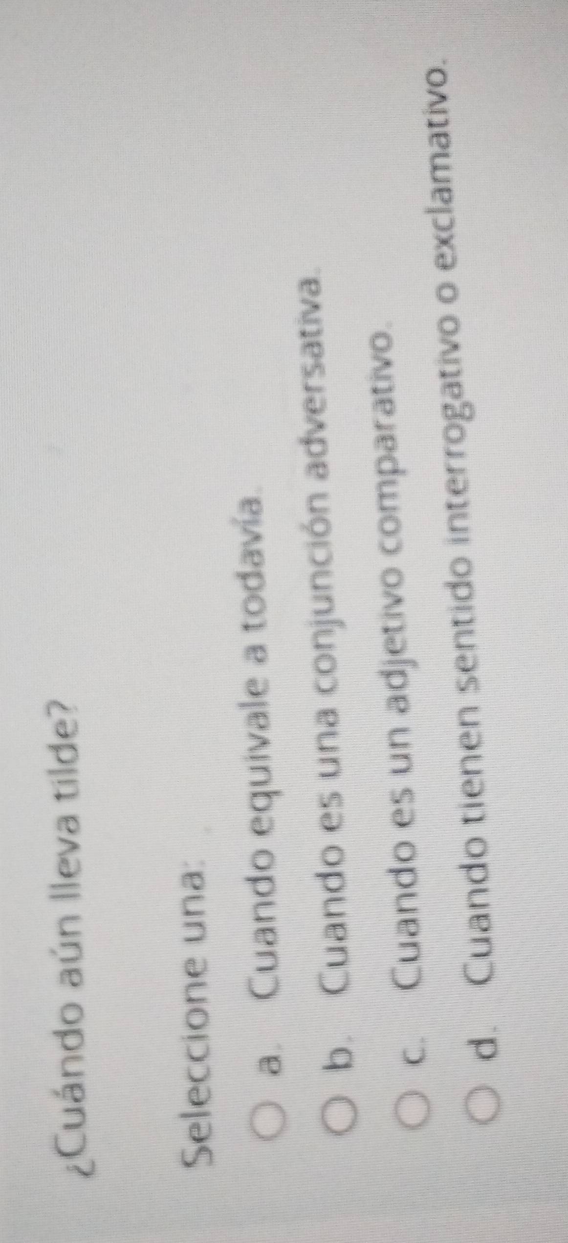 ¿Cuándo aún lleva tilde?
Seleccione una:
a. Cuando equivale a todavía.
b. Cuando es una conjunción adversativa.
c. Cuando es un adjetivo comparativo.
d. Cuando tienen sentido interrogativo o exclamativo.