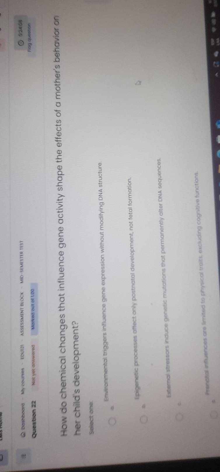 Dashboard - My courses - EDU121 - ASSESSMENT BLOCK - MID-SEMESTER TEST
0:24:08
Question 22 Not yet answered Marked out of 1:00 Fldg question
How do chemical changes that influence gene activity shape the effects of a mother's behavior on
her child's development?
Select one:
Environmental triggers influence gene expression without modifying DNA structure.
a.
Epigenetic processes affect only postnatal development, not fetal formation.
D
External stressors induce genetic mutations that permanently alter DNA sequences.
Prenatal influences are limited to physical traits, excluding cognitive functions.
φ