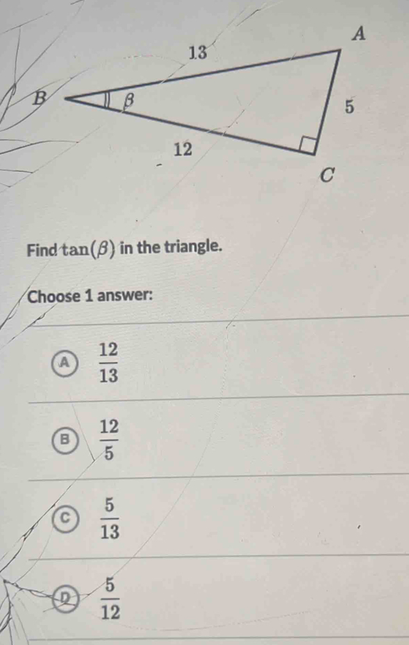 Find tan (beta ) in the triangle.
Choose 1 answer:
a  12/13 
 12/5 
a  5/13 
 5/12 