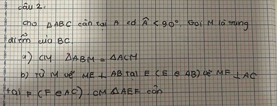 dow 2: 
cho △ ABC cān tai ed widehat A<90° Goi M la ting 
arem aig Bc
a) cy △ ABM=△ ACM
b) Tú M vè ME+ABTalE(E∈ AB) ae MF⊥ AC
+ail F(FeAC) cM △ AEF can