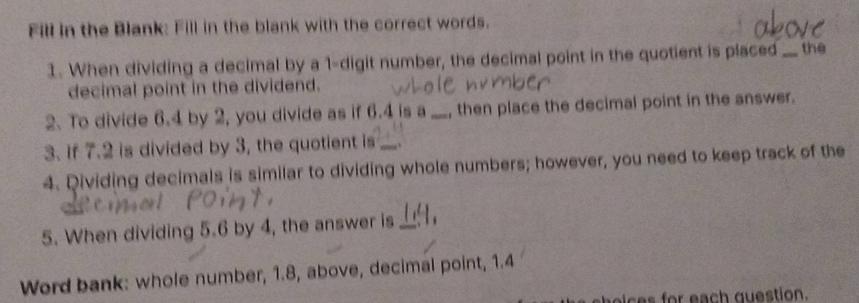 Fill in the Blank: Fill in the blank with the correct words. 
1. When dividing a decimal by a 1 -digit number, the decimal point in the quotient is placed _the 
decimal point in the dividend. 
2. To divide 6.4 by 2, you divide as if 6.4 is a_ , then place the decimal point in the answer. 
3. if 7.2 is divided by 3, the quotient is_ 
4. Dividing decimals is similar to dividing whole numbers; however, you need to keep track of the 
5. When dividing 5.6 by 4, the answer is_ 
Word bank: whole number, 1.8, above, decimal point, 1.4
oices for each question.