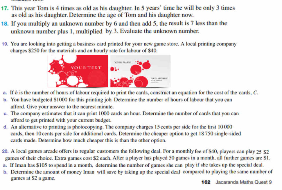 This year Tom is 4 times as old as his daughter. In 5 years ’ time he will be only 3 times
as old as his daughter. Determine the age of Tom and his daughter now. 
18. If you multiply an unknown number by 6 and then add 5, the result is 7 less than the 
unknown number plus 1, multiplied by 3. Evaluate the unknown number. 
19. You are looking into getting a business card printed for your new game store. A local printing company 
charges $250 for the materials and an hourly rate for labour of $40. 
a. If h is the number of hours of labour required to print the cards, construct an equation for the cost of the cards, C. 
b. You have budgeted $1000 for this printing job. Determine the number of hours of labour that you can 
afford. Give your answer to the nearest minute. 
c. The company estimates that it can print 1000 cards an hour. Determine the number of cards that you can 
afford to get printed with your current budget. 
d. An alternative to printing is photocopying. The company charges 15 cents per side for the first 10 000
cards, then 10 cents per side for additional cards. Determine the cheaper option to get 18 750 single-sided 
cards made. Determine how much cheaper this is than the other option. 
20. A local games arcade offers its regular customers the following deal. For a monthly fee of $40, players can play 25 $2
games of their choice. Extra games cost $2 each. After a player has played 50 games in a month, all further games are $1. 
a. If Iman has $105 to spend in a month, determine the number of games she can play if she takes up the special deal. 
b. Determine the amount of money Iman will save by taking up the special deal compared to playing the same number of 
games at $2 a game. 
162 Jacaranda Maths Quest 9