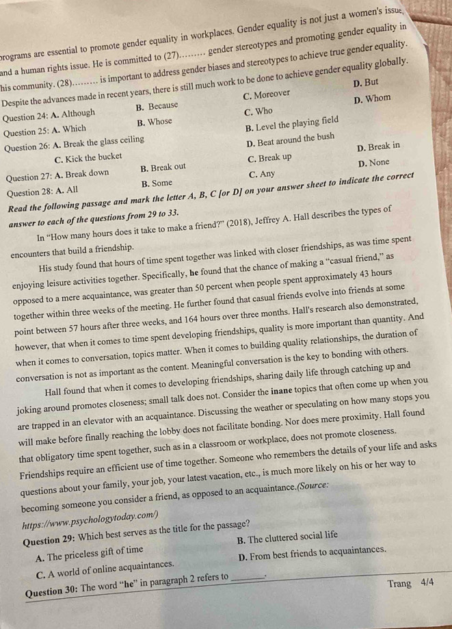 programs are essential to promote gender equality in workplaces. Gender equality is not just a women's issue
and a human rights issue. He is committed to (27)........ gender stereotypes and promoting gender equality in
his community. (28)........ is important to address gender biases and stereotypes to achieve true gender equality.
D. But
Despite the advances made in recent years, there is still much work to be done to achieve gender equality globally.
D. Whom
Question 24 : A. Although B. Because C. Moreover
Question 25: A. Which B. Whose C. Who
B. Level the playing field
Question 26: : A. Break the glass ceiling
D. Beat around the bush
D. Break in
C. Kick the bucket
D. None
Question 27:A. Break down B. Break out C. Break up
Question 28:A. All B. Some C. Any
Read the following passage and mark the letter A, B, C [or D] on your answer sheet to indicate the correct
answer to each of the questions from 29 to 33.
In “How many hours does it take to make a friend?” (2018), Jeffrey A. Hall describes the types of
encounters that build a friendship.
His study found that hours of time spent together was linked with closer friendships, as was time spent
enjoying leisure activities together. Specifically, he found that the chance of making a “casual friend,” as
opposed to a mere acquaintance, was greater than 50 percent when people spent approximately 43 hours
together within three weeks of the meeting. He further found that casual friends evolve into friends at some
point between 57 hours after three weeks, and 164 hours over three months. Hall's research also demonstrated,
however, that when it comes to time spent developing friendships, quality is more important than quantity. And
when it comes to conversation, topics matter. When it comes to building quality relationships, the duration of
conversation is not as important as the content. Meaningful conversation is the key to bonding with others.
Hall found that when it comes to developing friendships, sharing daily life through catching up and
joking around promotes closeness; small talk does not. Consider the inane topics that often come up when you
are trapped in an elevator with an acquaintance. Discussing the weather or speculating on how many stops you
will make before finally reaching the lobby does not facilitate bonding. Nor does mere proximity. Hall found
that obligatory time spent together, such as in a classroom or workplace, does not promote closeness.
Friendships require an efficient use of time together. Someone who remembers the details of your life and asks
questions about your family, your job, your latest vacation, etc., is much more likely on his or her way to
becoming someone you consider a friend, as opposed to an acquaintance.(Source:
https://www.psychologytoday.com/)
Question 29: Which best serves as the title for the passage?
A. The priceless gift of time B. The cluttered social life
C. A world of online acquaintances. D. From best friends to acquaintances.
Trang 4/4
Question 30: The word “he” in paragraph 2 refers to _.