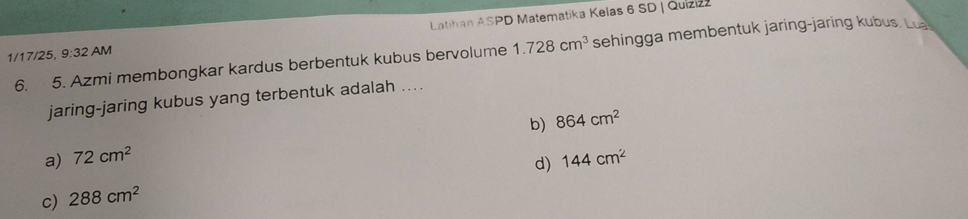 Latihan ASPD Matematika Kelas 6 SD | Quizizz
6. 5. Azmi membongkar kardus berbentuk kubus bervolume 1.728cm^3 sehingga membentuk jaring-jaring kubus. Lua
1/17/25, 9:32AM
jaring-jaring kubus yang terbentuk adalah ....
b) 864cm^2
a) 72cm^2 144cm^2
d)
c) 288cm^2