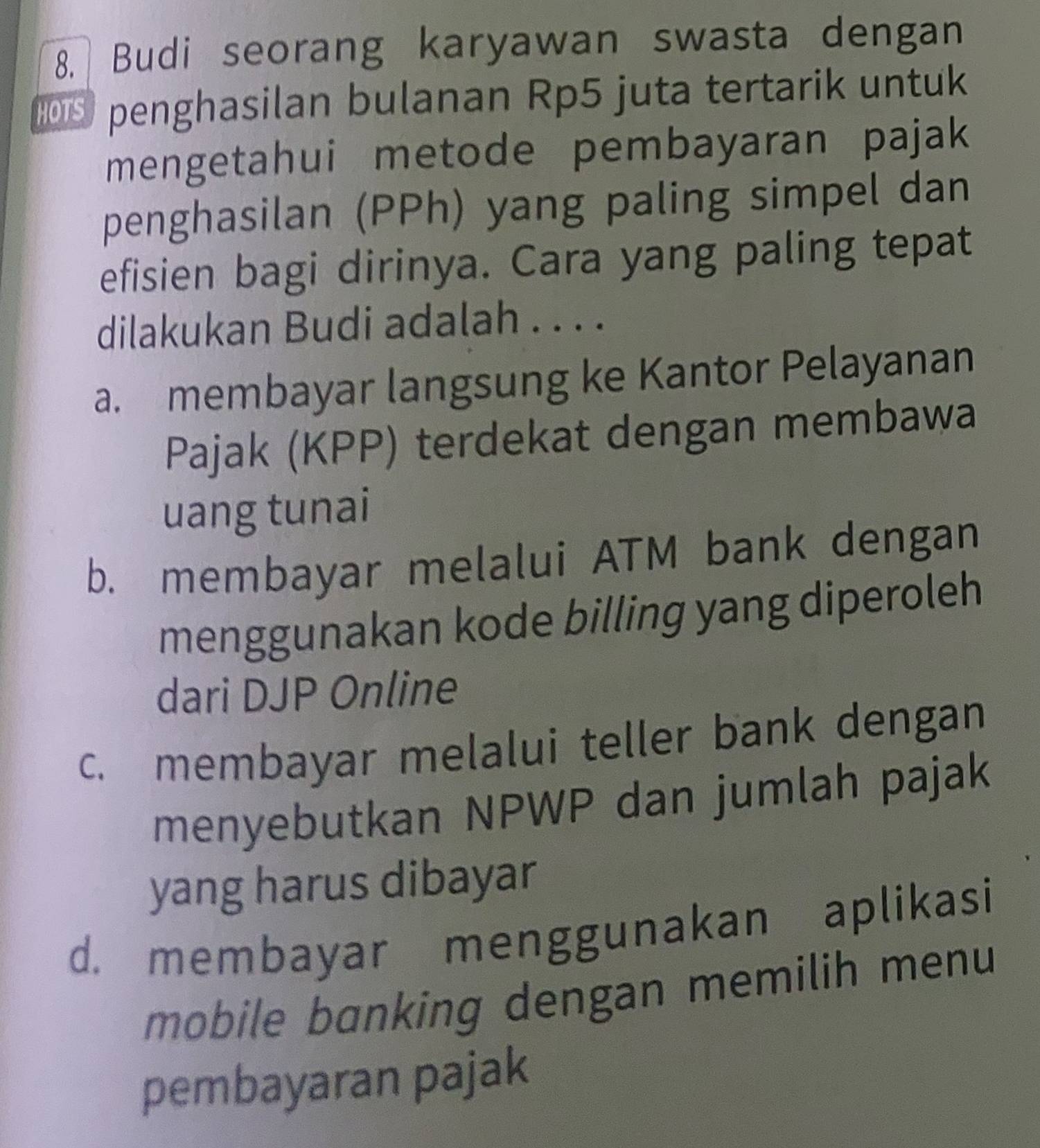 Budi seorang karyawan swasta dengan
015 penghasilan bulanan Rp5 juta tertarik untuk
mengetahui metode pembayaran pajak
penghasilan (PPh) yang paling simpel dan
efisien bagi dirinya. Cara yang paling tepat
dilakukan Budi adalah . . . .
a. membayar langsung ke Kantor Pelayanan
Pajak (KPP) terdekat dengan membawa
uang tunai
b. membayar melalui ATM bank dengan
menggunakan kode billing yang diperoleh
dari DJP Online
c. membayar melalui teller bank dengan
menyebutkan NPWP dan jumlah pajak
yang harus dibayar
d. membayar menggunakan aplikasi
mobile banking dengan memilih menu
pembayaran pajak